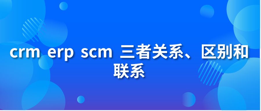 crm erp scm 三者關系、區(qū)別和聯(lián)系